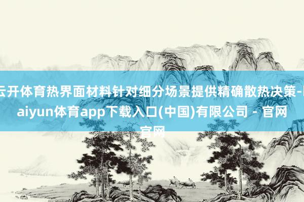 云开体育热界面材料针对细分场景提供精确散热决策-kaiyun体育app下载入口(中国)有限公司 - 官网