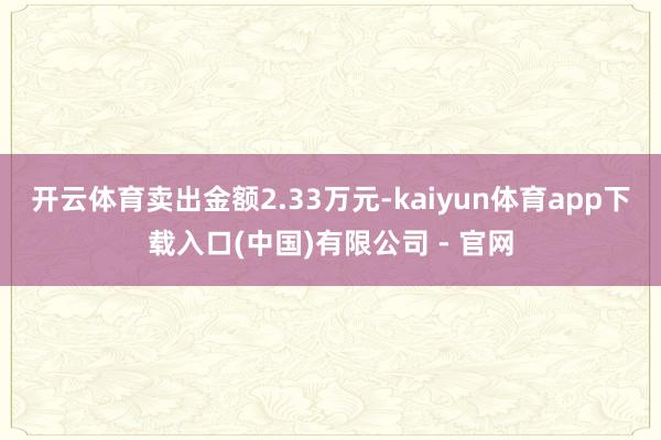 开云体育卖出金额2.33万元-kaiyun体育app下载入口(中国)有限公司 - 官网