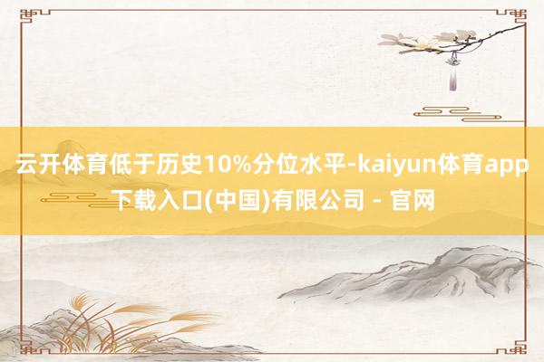 云开体育低于历史10%分位水平-kaiyun体育app下载入口(中国)有限公司 - 官网