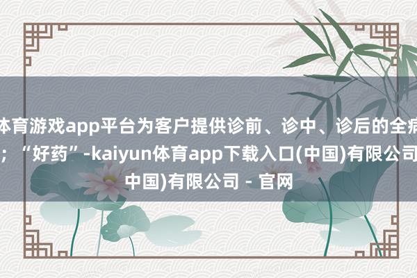 体育游戏app平台为客户提供诊前、诊中、诊后的全病程管制；“好药”-kaiyun体育app下载入口(中国)有限公司 - 官网