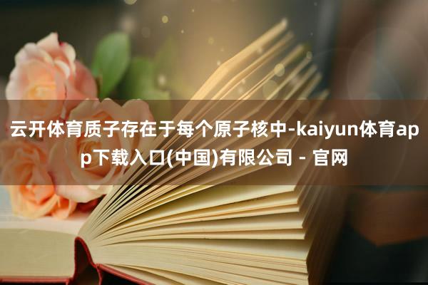 云开体育质子存在于每个原子核中-kaiyun体育app下载入口(中国)有限公司 - 官网