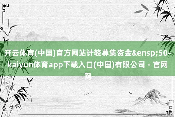 开云体育(中国)官方网站计较募集资金&ensp;50-kaiyun体育app下载入口(中国)有限公司 - 官网