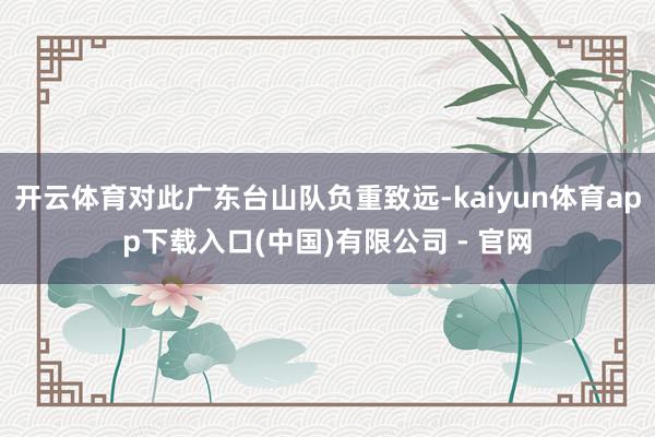 开云体育对此广东台山队负重致远-kaiyun体育app下载入口(中国)有限公司 - 官网
