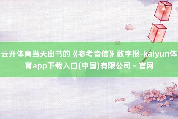 云开体育当天出书的《参考音信》数字报-kaiyun体育app下载入口(中国)有限公司 - 官网