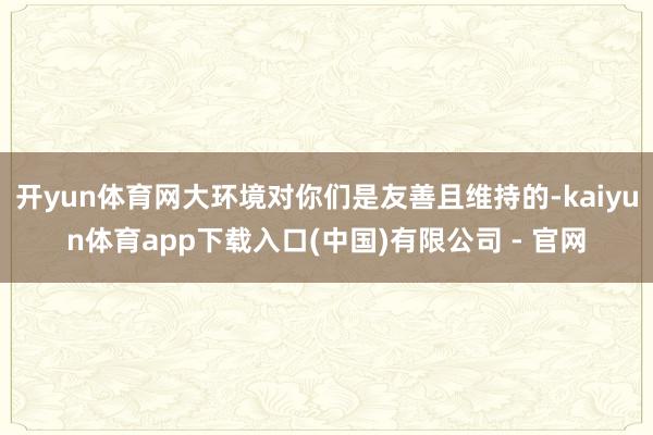 开yun体育网大环境对你们是友善且维持的-kaiyun体育app下载入口(中国)有限公司 - 官网