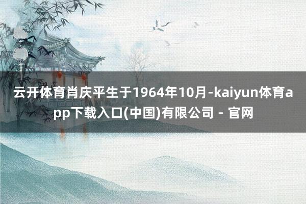 云开体育肖庆平生于1964年10月-kaiyun体育app下载入口(中国)有限公司 - 官网