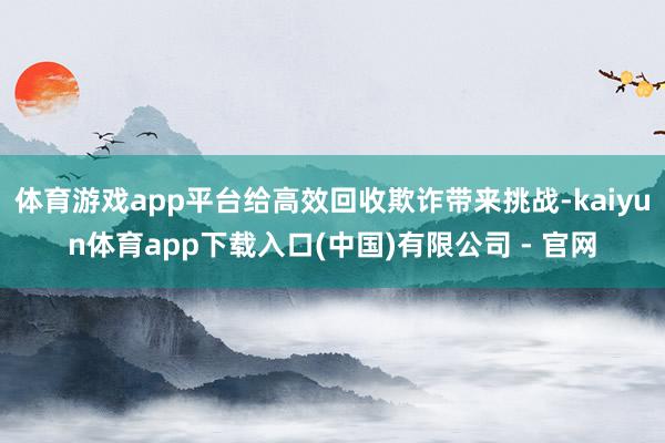 体育游戏app平台给高效回收欺诈带来挑战-kaiyun体育app下载入口(中国)有限公司 - 官网