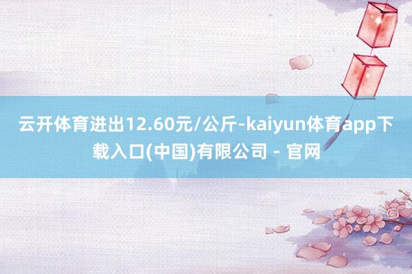 云开体育进出12.60元/公斤-kaiyun体育app下载入口(中国)有限公司 - 官网