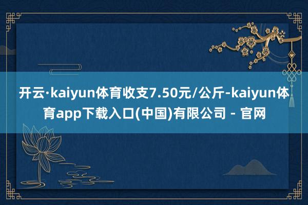 开云·kaiyun体育收支7.50元/公斤-kaiyun体育app下载入口(中国)有限公司 - 官网