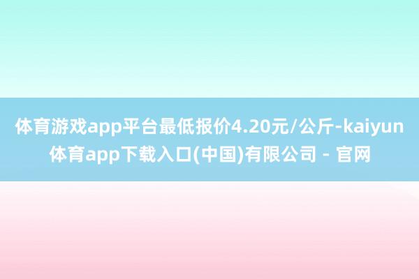 体育游戏app平台最低报价4.20元/公斤-kaiyun体育app下载入口(中国)有限公司 - 官网