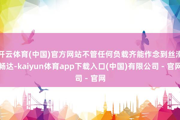 开云体育(中国)官方网站不管任何负载齐能作念到丝滑畅达-kaiyun体育app下载入口(中国)有限公司 - 官网