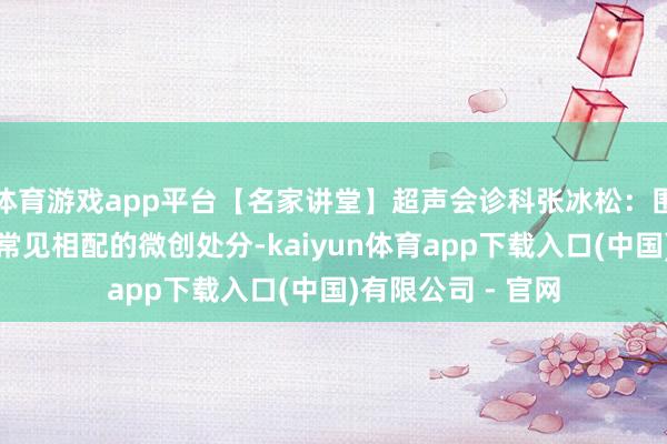 体育游戏app平台【名家讲堂】超声会诊科张冰松：围孕产期母体超声常见相配的微创处分-kaiyun体育app下载入口(中国)有限公司 - 官网