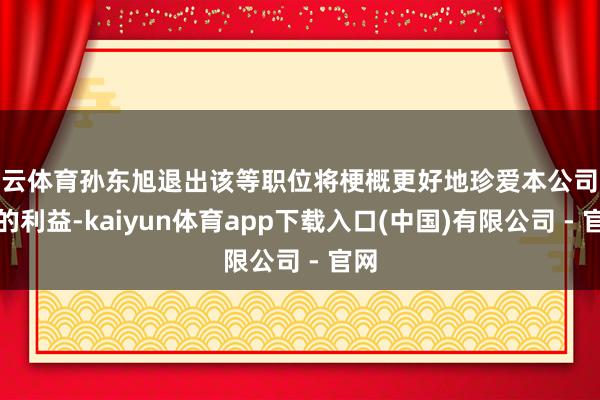 开云体育孙东旭退出该等职位将梗概更好地珍爱本公司鼓吹的利益-kaiyun体育app下载入口(中国)有限公司 - 官网