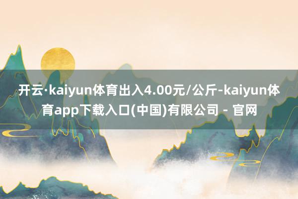 开云·kaiyun体育出入4.00元/公斤-kaiyun体育app下载入口(中国)有限公司 - 官网
