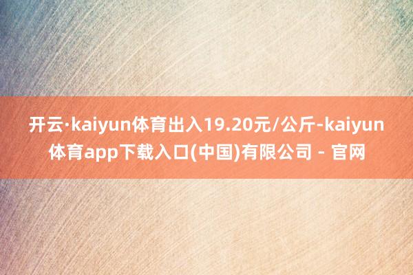 开云·kaiyun体育出入19.20元/公斤-kaiyun体育app下载入口(中国)有限公司 - 官网
