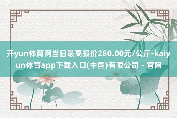 开yun体育网当日最高报价280.00元/公斤-kaiyun体育app下载入口(中国)有限公司 - 官网