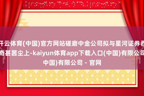 开云体育(中国)官方网站磋磨中金公司拟与星河证券吞并的传奇甚嚣尘上-kaiyun体育app下载入口(中国)有限公司 - 官网
