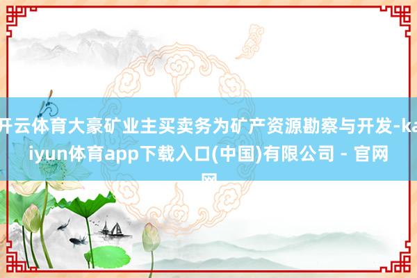 开云体育大豪矿业主买卖务为矿产资源勘察与开发-kaiyun体育app下载入口(中国)有限公司 - 官网