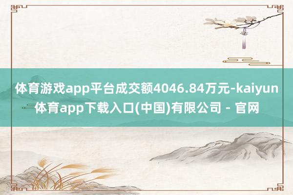 体育游戏app平台成交额4046.84万元-kaiyun体育app下载入口(中国)有限公司 - 官网
