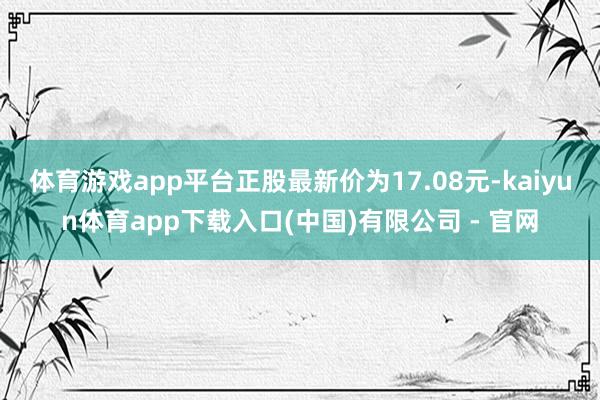 体育游戏app平台正股最新价为17.08元-kaiyun体育app下载入口(中国)有限公司 - 官网