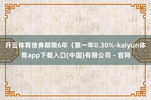 开云体育债券期限6年（第一年0.30%-kaiyun体育app下载入口(中国)有限公司 - 官网