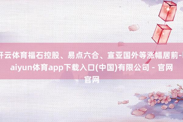 开云体育福石控股、易点六合、宣亚国外等涨幅居前-kaiyun体育app下载入口(中国)有限公司 - 官网