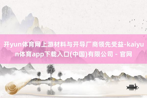 开yun体育网上游材料与开导厂商领先受益-kaiyun体育app下载入口(中国)有限公司 - 官网