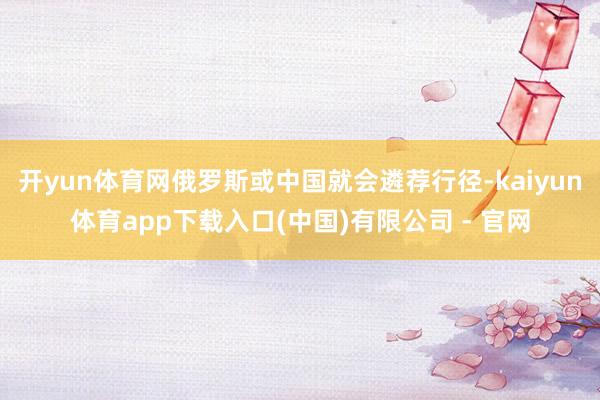 开yun体育网俄罗斯或中国就会遴荐行径-kaiyun体育app下载入口(中国)有限公司 - 官网