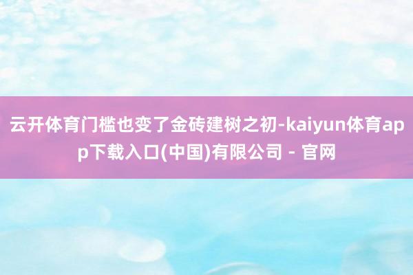云开体育门槛也变了金砖建树之初-kaiyun体育app下载入口(中国)有限公司 - 官网