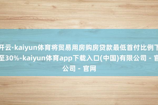 开云·kaiyun体育将贸易用房购房贷款最低首付比例下调至30%-kaiyun体育app下载入口(中国)有限公司 - 官网