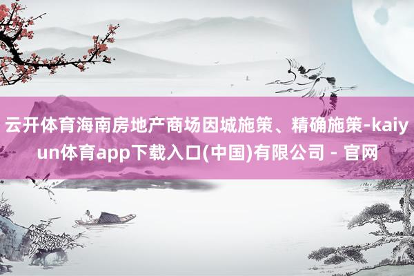 云开体育海南房地产商场因城施策、精确施策-kaiyun体育app下载入口(中国)有限公司 - 官网