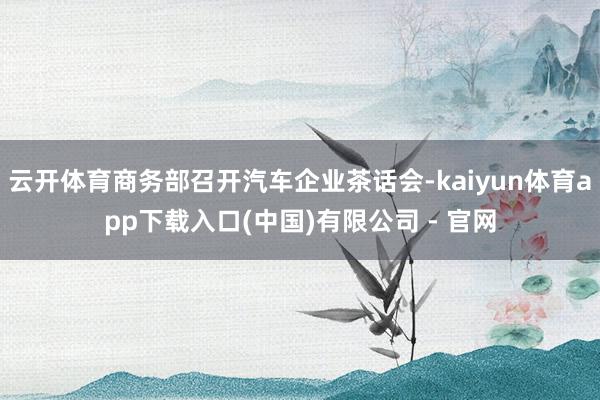 云开体育商务部召开汽车企业茶话会-kaiyun体育app下载入口(中国)有限公司 - 官网
