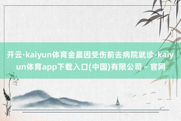 开云·kaiyun体育金晨因受伤前去病院就诊-kaiyun体育app下载入口(中国)有限公司 - 官网