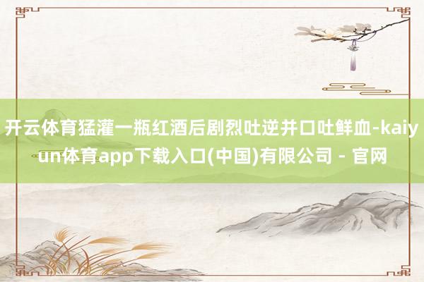 开云体育猛灌一瓶红酒后剧烈吐逆并口吐鲜血-kaiyun体育app下载入口(中国)有限公司 - 官网